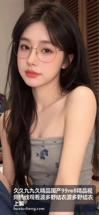 波多野结衣精选合集 · 久久九九久精品高清呈现 - 久久九九久精品国产99re8精品视频